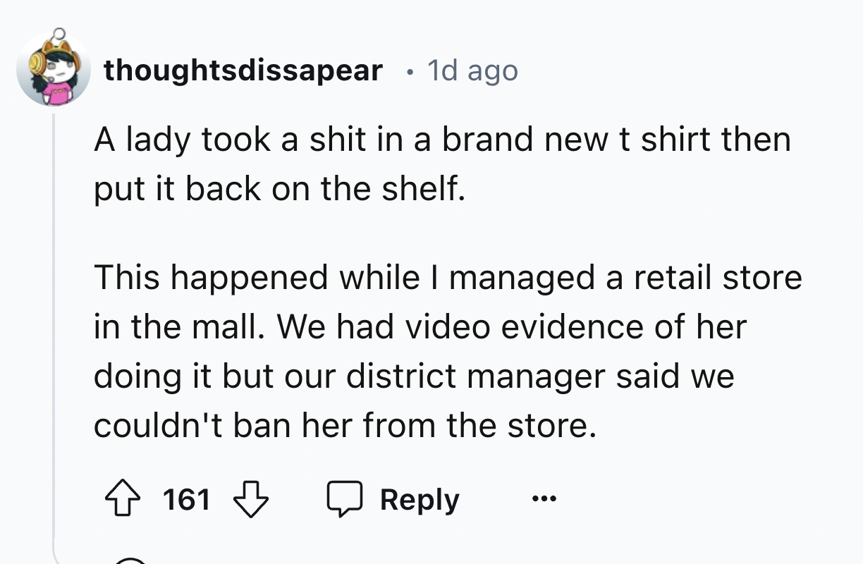 number - thoughtsdissapear . 1d ago A lady took a shit in a brand new t shirt then put it back on the shelf. This happened while I managed a retail store in the mall. We had video evidence of her doing it but our district manager said we couldn't ban her 